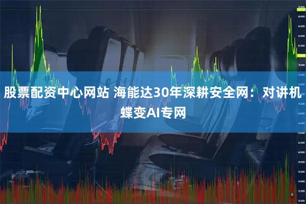 股票配资中心网站 海能达30年深耕安全网：对讲机蝶变AI专网