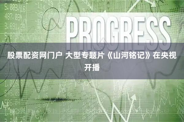 股票配资网门户 大型专题片《山河铭记》在央视开播