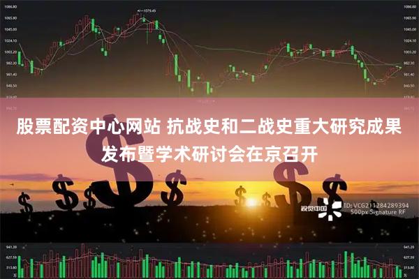 股票配资中心网站 抗战史和二战史重大研究成果发布暨学术研讨会在京召开