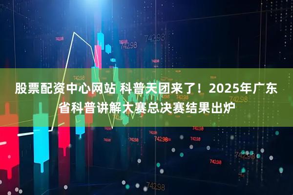 股票配资中心网站 科普天团来了！2025年广东省科普讲解大赛总决赛结果出炉