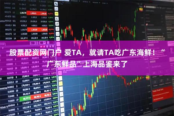 股票配资网门户 爱TA，就请TA吃广东海鲜！“广东鲜品”上海品鉴来了