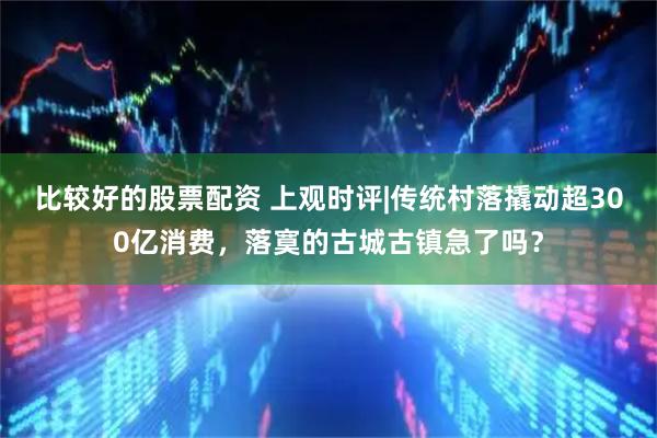 比较好的股票配资 上观时评|传统村落撬动超300亿消费，落寞的古城古镇急了吗？