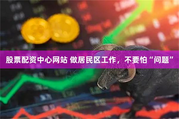股票配资中心网站 做居民区工作，不要怕“问题”