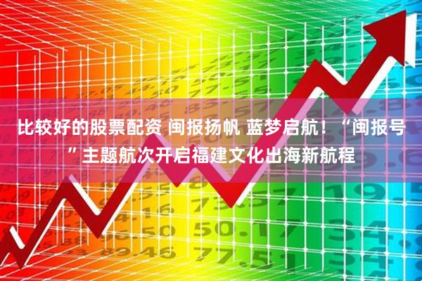 比较好的股票配资 闽报扬帆 蓝梦启航！“闽报号”主题航次开启福建文化出海新航程
