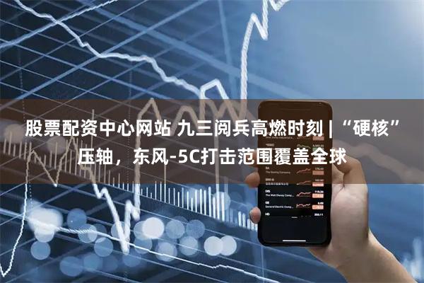股票配资中心网站 九三阅兵高燃时刻 | “硬核”压轴，东风-5C打击范围覆盖全球