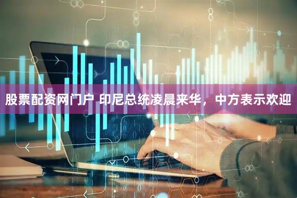 股票配资网门户 印尼总统凌晨来华，中方表示欢迎