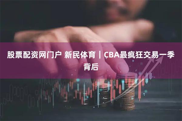 股票配资网门户 新民体育｜CBA最疯狂交易一季背后