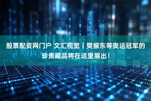 股票配资网门户 文汇视觉丨樊振东等奥运冠军的珍贵藏品将在这里展出！