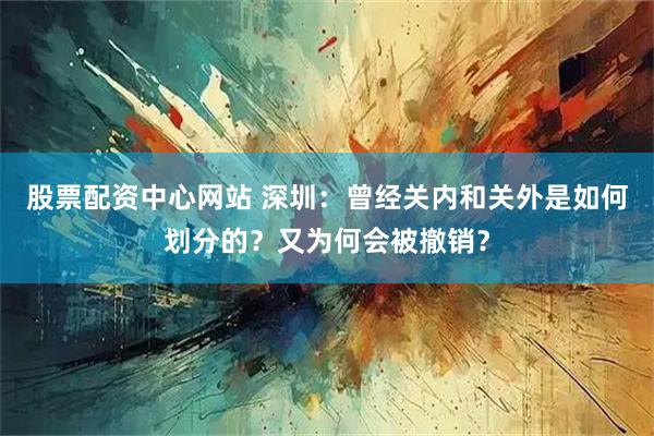 股票配资中心网站 深圳：曾经关内和关外是如何划分的？又为何会被撤销？