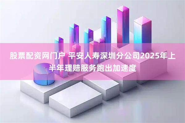股票配资网门户 平安人寿深圳分公司2025年上半年理赔服务跑出加速度