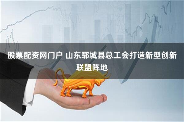 股票配资网门户 山东郓城县总工会打造新型创新联盟阵地
