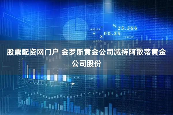 股票配资网门户 金罗斯黄金公司减持阿散蒂黄金公司股份