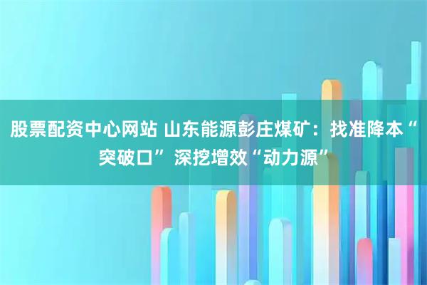 股票配资中心网站 山东能源彭庄煤矿：找准降本“突破口” 深挖增效“动力源”
