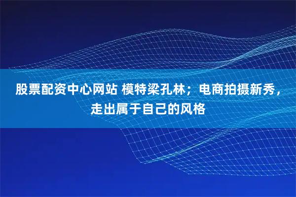 股票配资中心网站 模特梁孔林；电商拍摄新秀，走出属于自己的风格