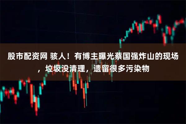 股市配资网 骇人！有博主曝光蔡国强炸山的现场，垃圾没清理，遗留很多污染物