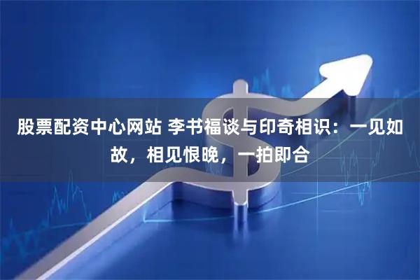 股票配资中心网站 李书福谈与印奇相识：一见如故，相见恨晚，一拍即合