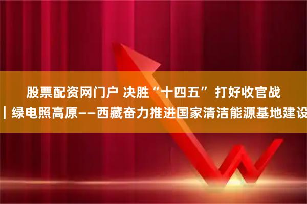 股票配资网门户 决胜“十四五”&#32;打好收官战｜绿电照高原——西藏奋力推进国家清洁能源基地建设