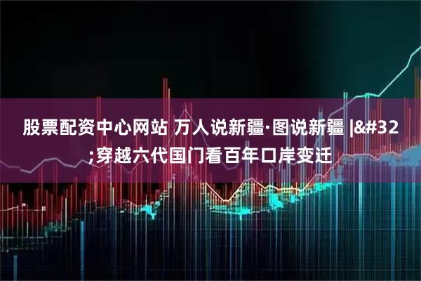 股票配资中心网站 万人说新疆·图说新疆&#32;|&#32;穿越六代国门看百年口岸变迁