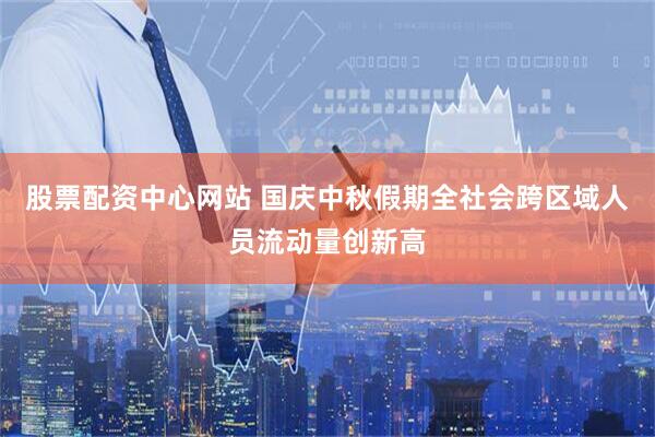 股票配资中心网站 国庆中秋假期全社会跨区域人员流动量创新高