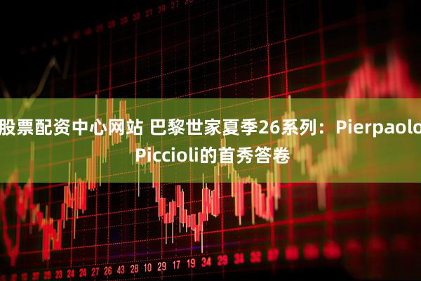 股票配资中心网站 巴黎世家夏季26系列：Pierpaolo Piccioli的首秀答卷