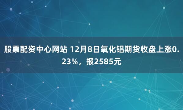 股票配资中心网站 12月8日氧化铝期货收盘上涨0.23%，报2585元
