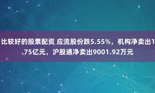 比较好的股票配资 应流股份跌5.55%，机构净卖出1.75亿元，沪股通净卖出9001.92万元