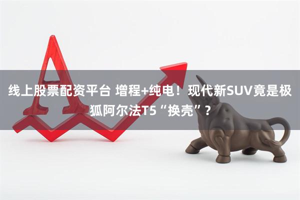 线上股票配资平台 增程+纯电！现代新SUV竟是极狐阿尔法T5“换壳”？