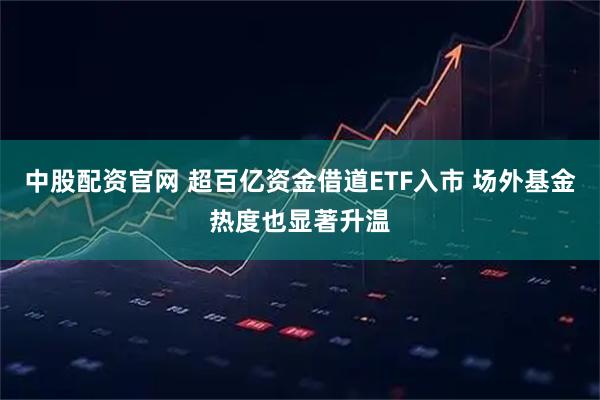中股配资官网 超百亿资金借道ETF入市 场外基金热度也显著升温