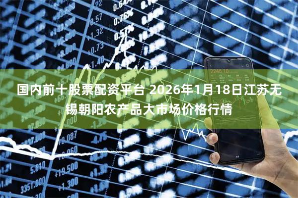 国内前十股票配资平台 2026年1月18日江苏无锡朝阳农产品大市场价格行情