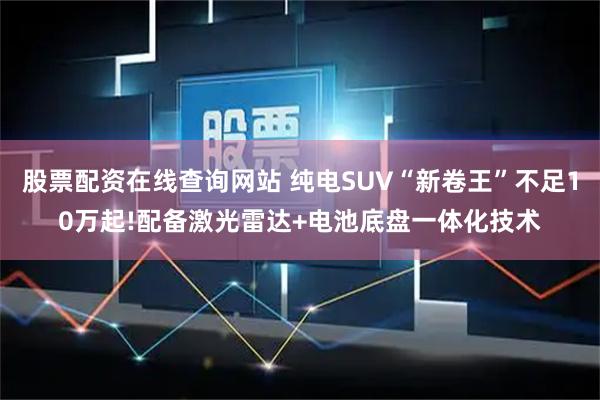 股票配资在线查询网站 纯电SUV“新卷王”不足10万起!配备激光雷达+电池底盘一体化技术