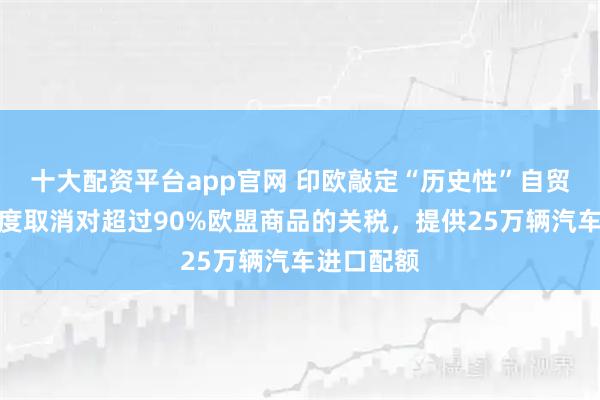 十大配资平台app官网 印欧敲定“历史性”自贸协定：印度取消对超过90%欧盟商品的关税，提供25万辆汽车进口配额