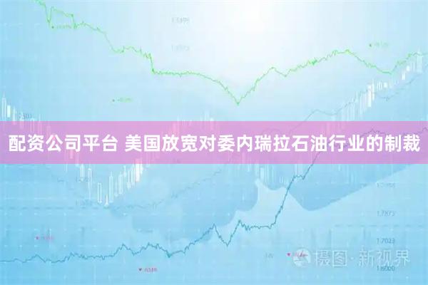 配资公司平台 美国放宽对委内瑞拉石油行业的制裁