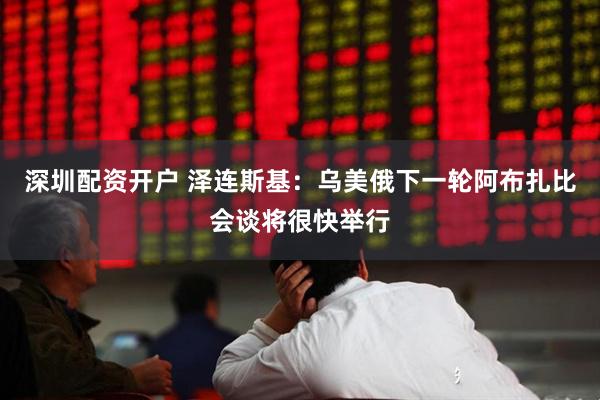 深圳配资开户 泽连斯基：乌美俄下一轮阿布扎比会谈将很快举行