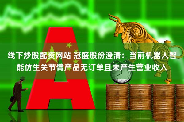 线下炒股配资网站 冠盛股份澄清：当前机器人智能仿生关节臂产品无订单且未产生营业收入