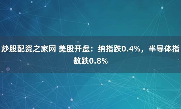 炒股配资之家网 美股开盘：纳指跌0.4%，半导体指数跌0.8%