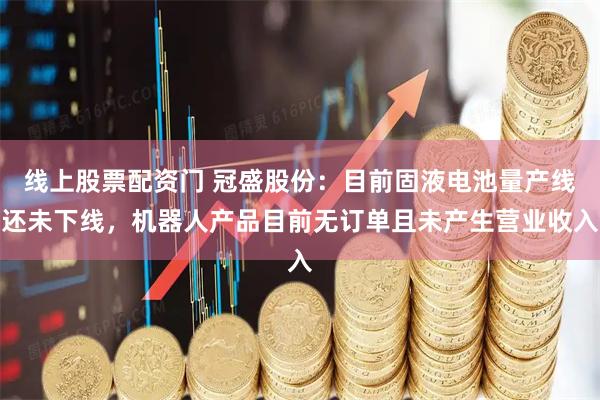 线上股票配资门 冠盛股份：目前固液电池量产线还未下线，机器人产品目前无订单且未产生营业收入