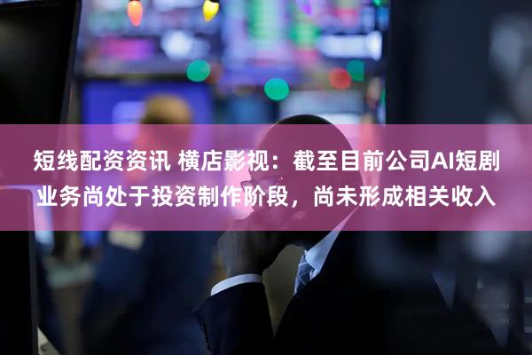 短线配资资讯 横店影视：截至目前公司AI短剧业务尚处于投资制作阶段，尚未形成相关收入