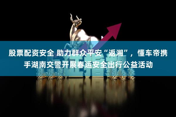 股票配资安全 助力群众平安“返湘”，懂车帝携手湖南交警开展春运安全出行公益活动