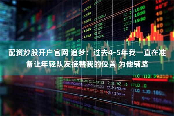 配资炒股开户官网 追梦：过去4-5年我一直在准备让年轻队友接替我的位置 为他铺路