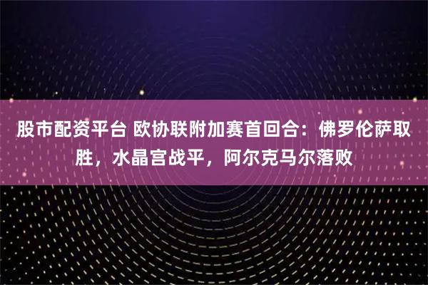股市配资平台 欧协联附加赛首回合：佛罗伦萨取胜，水晶宫战平，阿尔克马尔落败