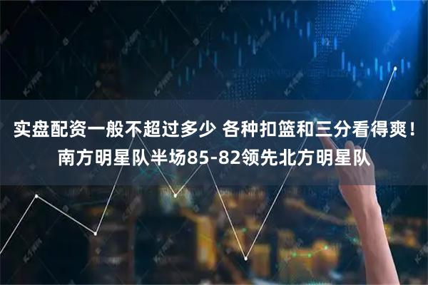 实盘配资一般不超过多少 各种扣篮和三分看得爽！南方明星队半场85-82领先北方明星队