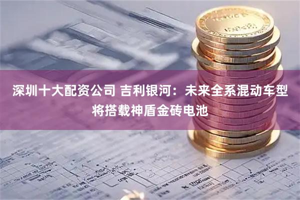 深圳十大配资公司 吉利银河：未来全系混动车型将搭载神盾金砖电池