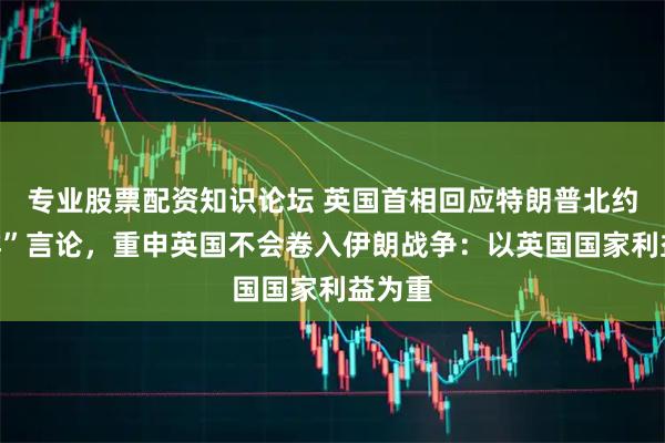 专业股票配资知识论坛 英国首相回应特朗普北约“退群”言论，重申英国不会卷入伊朗战争：以英国国家利益为重