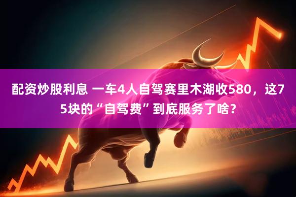 配资炒股利息 一车4人自驾赛里木湖收580，这75块的“自驾费”到底服务了啥？