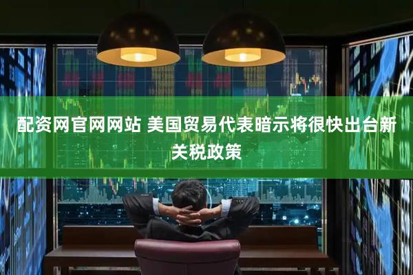 配资网官网网站 美国贸易代表暗示将很快出台新关税政策