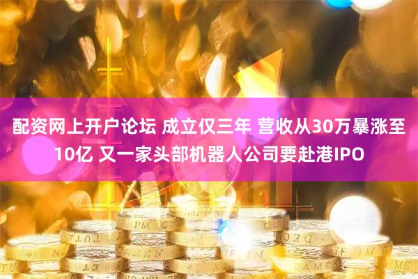 配资网上开户论坛 成立仅三年 营收从30万暴涨至10亿 又一家头部机器人公司要赴港IPO